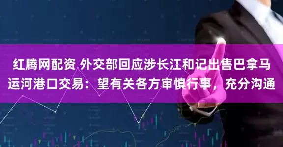 红腾网配资 外交部回应涉长江和记出售巴拿马运河港口交易：望有关各方审慎行事，充分沟通