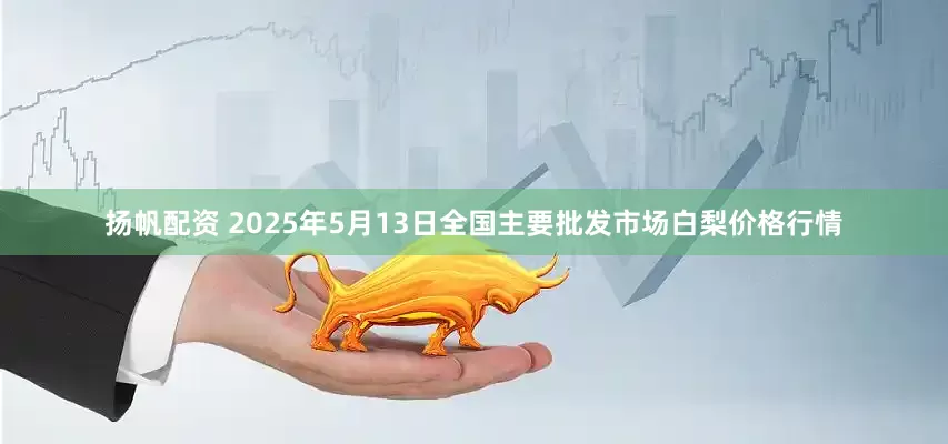 扬帆配资 2025年5月13日全国主要批发市场白梨价格行情