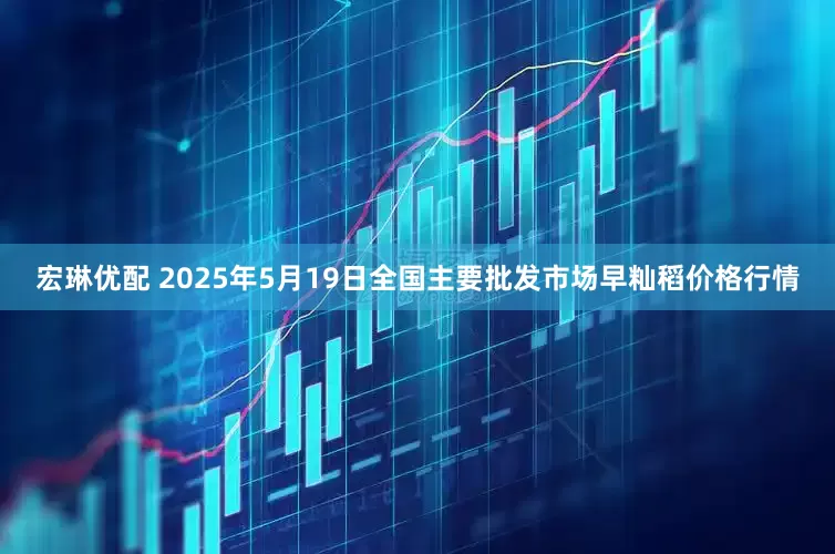 宏琳优配 2025年5月19日全国主要批发市场早籼稻价格行情