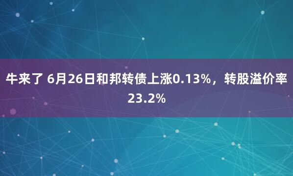 牛来了 6月26日和邦转债上涨0.13%，转股溢价率23.2%