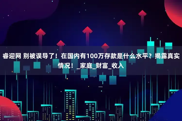 睿迎网 别被误导了！在国内有100万存款是什么水平？揭露真实情况！_家庭_财富_收入