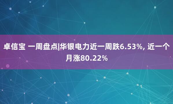 卓信宝 一周盘点|华银电力近一周跌6.53%, 近一个月涨80.22%