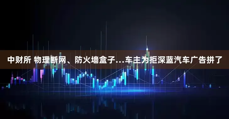 中财所 物理断网、防火墙盒子…车主为拒深蓝汽车广告拼了