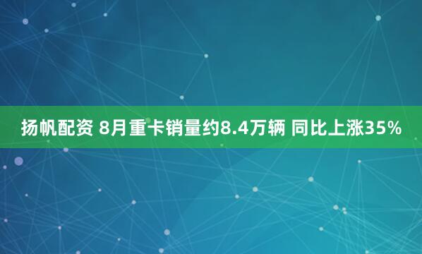 扬帆配资 8月重卡销量约8.4万辆 同比上涨35%