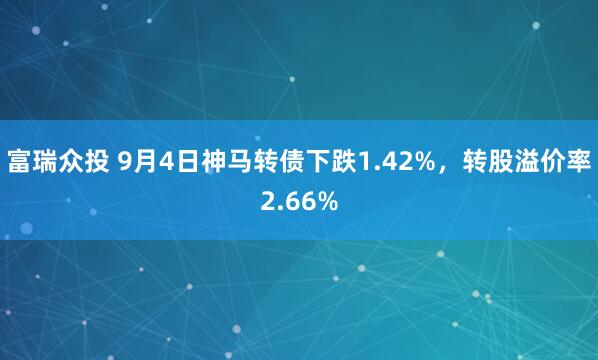 富瑞众投 9月4日神马转债下跌1.42%，转股溢价率2.66%