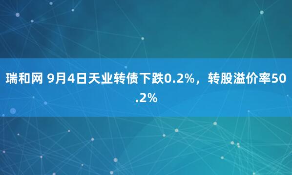 瑞和网 9月4日天业转债下跌0.2%，转股溢价率50.2%