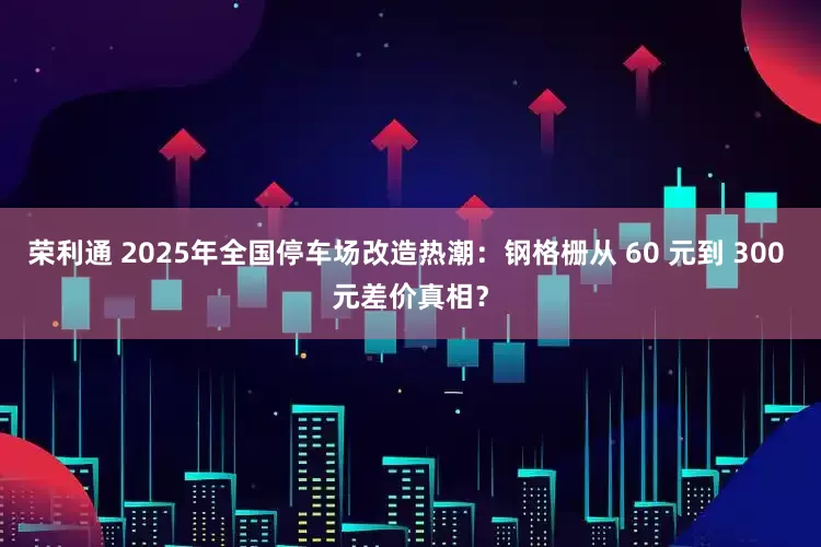 荣利通 2025年全国停车场改造热潮：钢格栅从 60 元到 300 元差价真相？