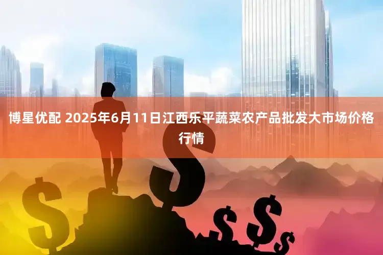 博星优配 2025年6月11日江西乐平蔬菜农产品批发大市场价格行情