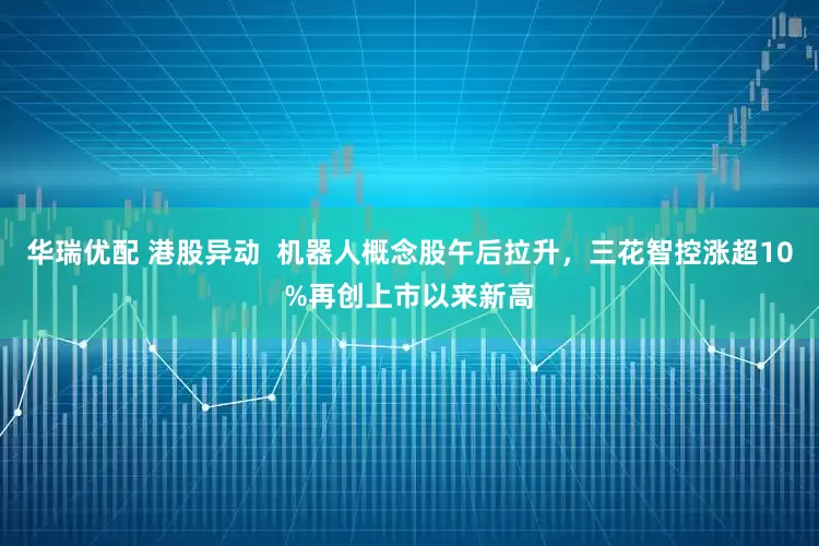 华瑞优配 港股异动  机器人概念股午后拉升，三花智控涨超10%再创上市以来新高