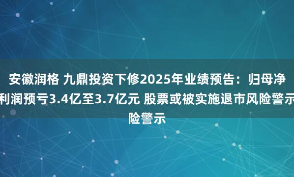安徽润格 九鼎投资下修2025年业绩预告：归母净利润预亏3.4亿至3.7亿元 股票或被实施退市风险警示