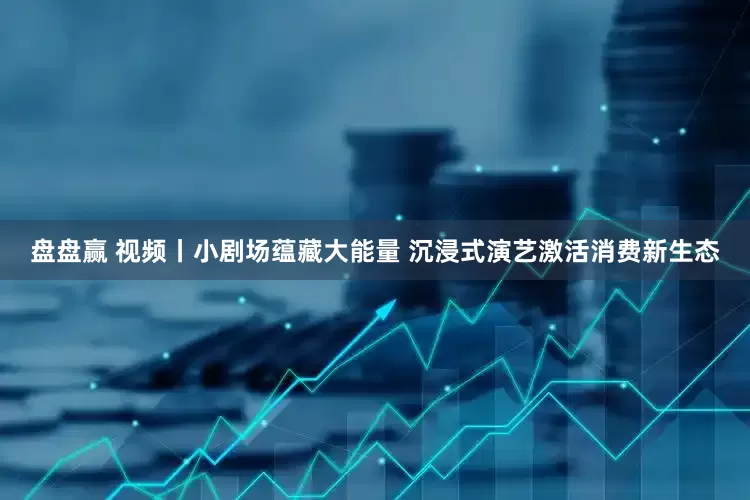 盘盘赢 视频丨小剧场蕴藏大能量 沉浸式演艺激活消费新生态